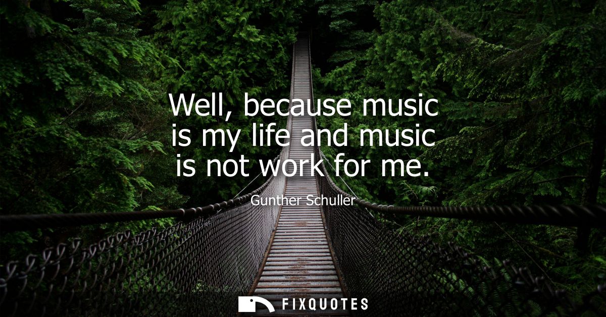 Well, because music is my life and music is not work for me