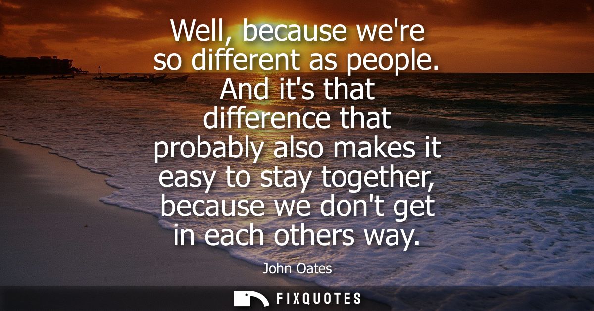 Well, because were so different as people. And its that difference that probably also makes it easy to stay together, be