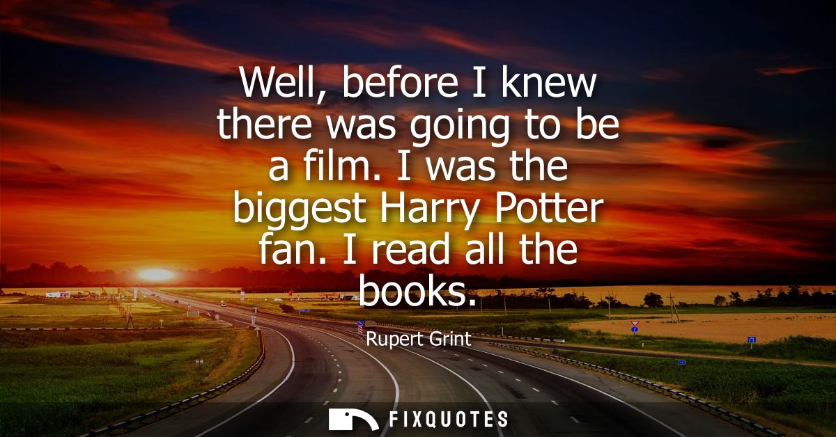 Well, before I knew there was going to be a film. I was the biggest Harry Potter fan. I read all the books