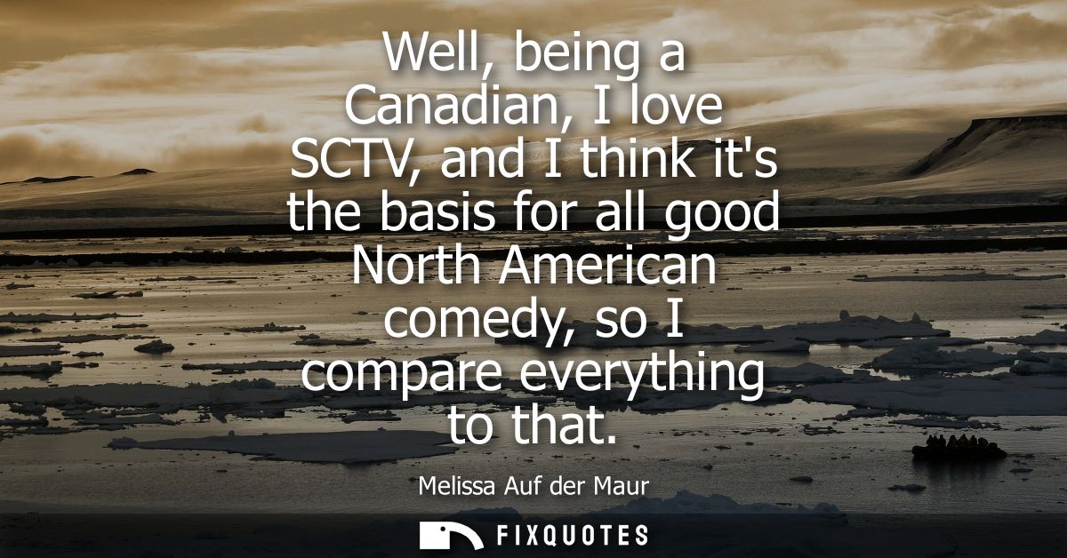 Well, being a Canadian, I love SCTV, and I think its the basis for all good North American comedy, so I compare everythi