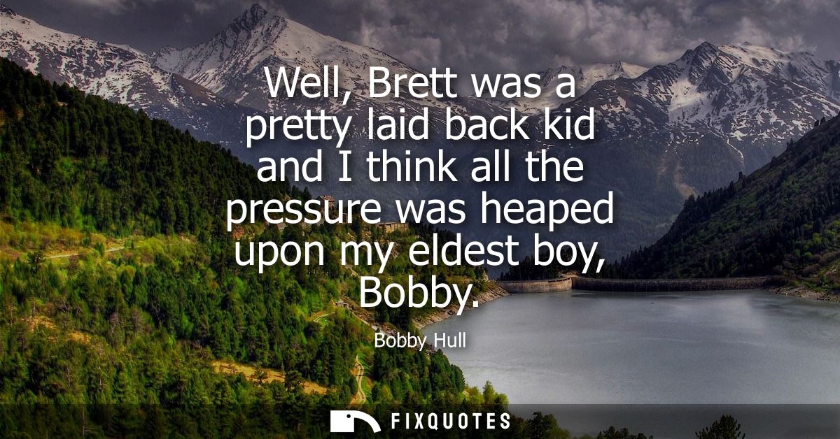 Well, Brett was a pretty laid back kid and I think all the pressure was heaped upon my eldest boy, Bobby
