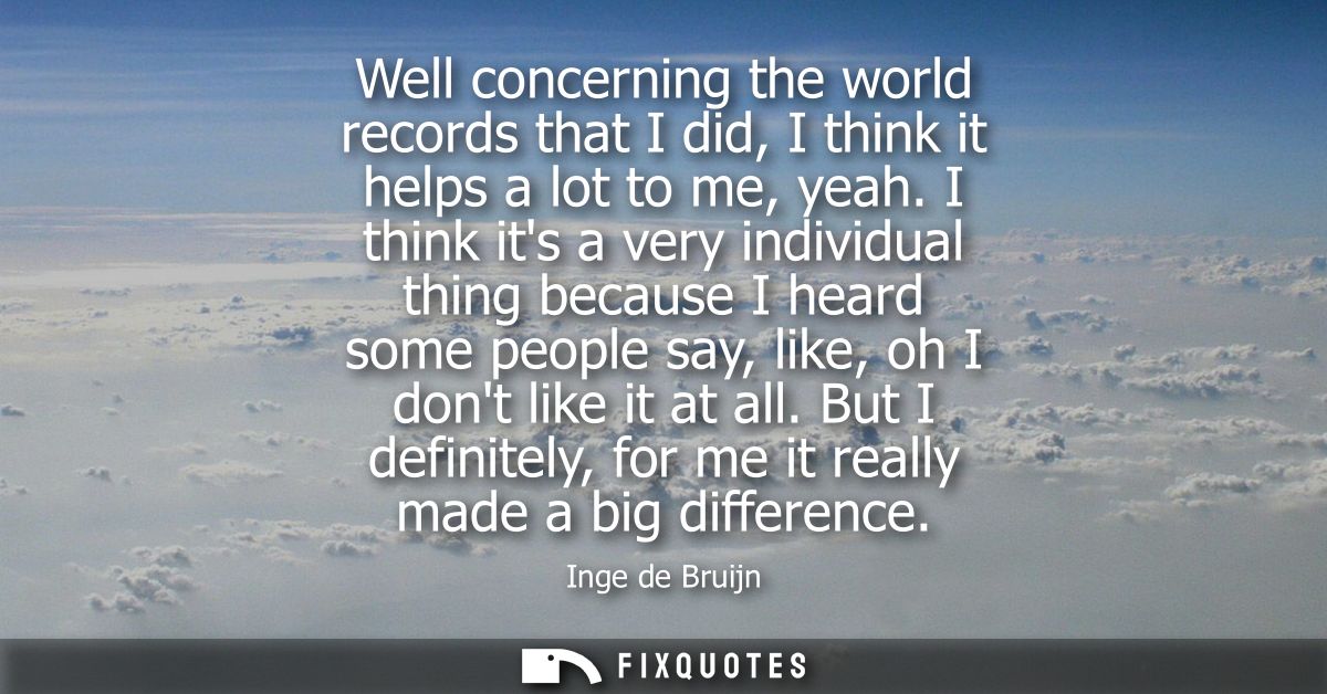 Well concerning the world records that I did, I think it helps a lot to me, yeah. I think its a very individual thing be