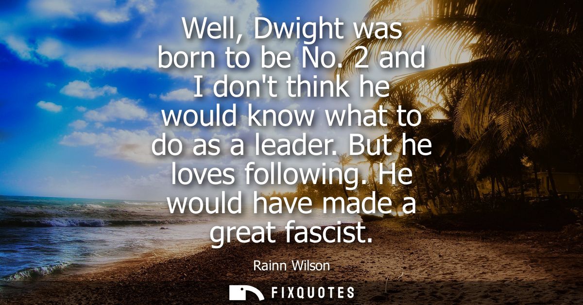 Well, Dwight was born to be No. 2 and I dont think he would know what to do as a leader. But he loves following. He woul