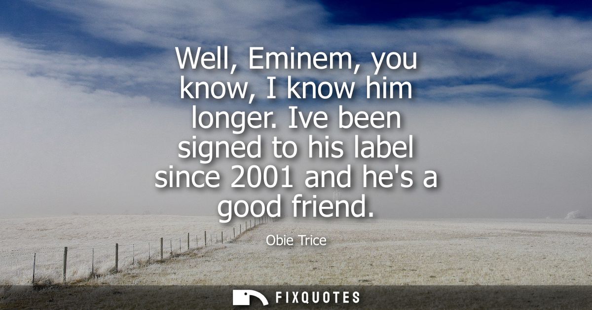 Well, Eminem, you know, I know him longer. Ive been signed to his label since 2001 and hes a good friend