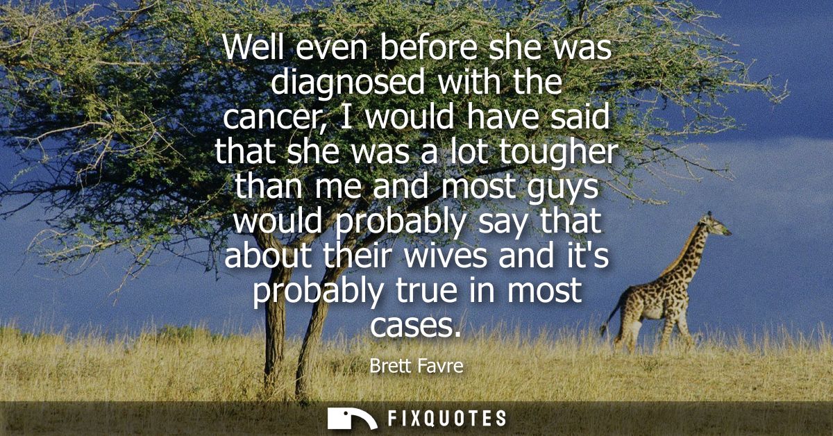 Well even before she was diagnosed with the cancer, I would have said that she was a lot tougher than me and most guys w