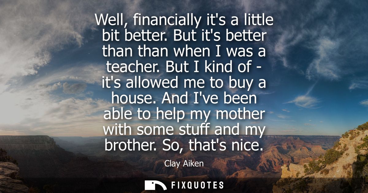 Well, financially its a little bit better. But its better than than when I was a teacher. But I kind of - its allowed me