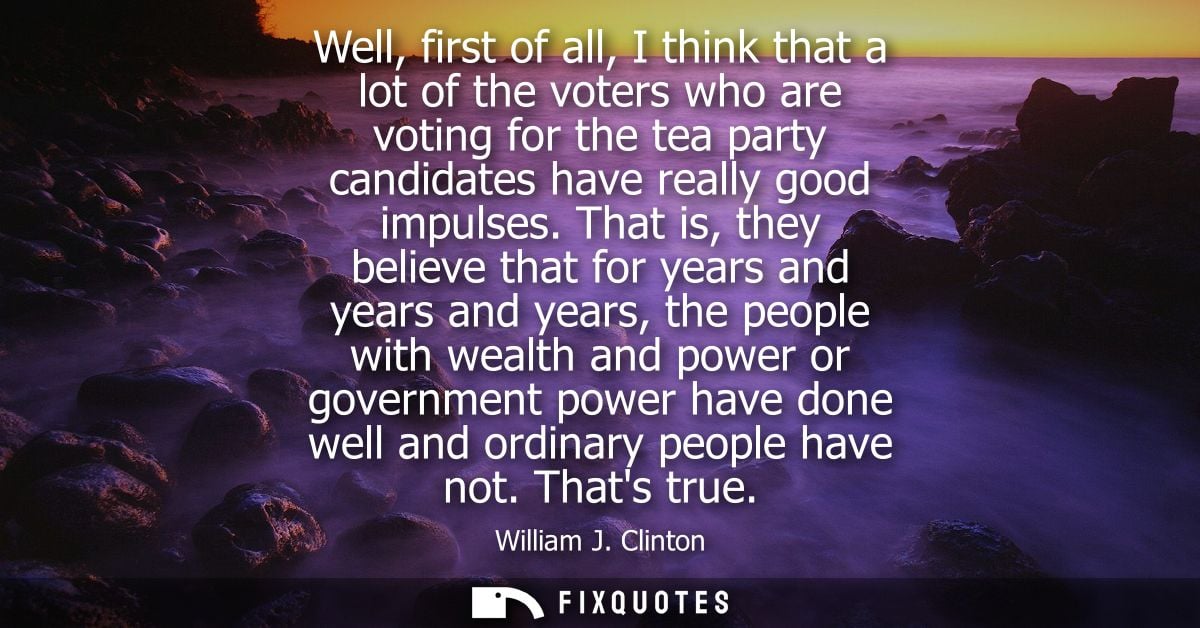 Well, first of all, I think that a lot of the voters who are voting for the tea party candidates have really good impuls