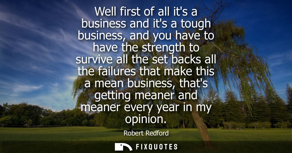 Well first of all its a business and its a tough business, and you have to have the strength to survive all the set back