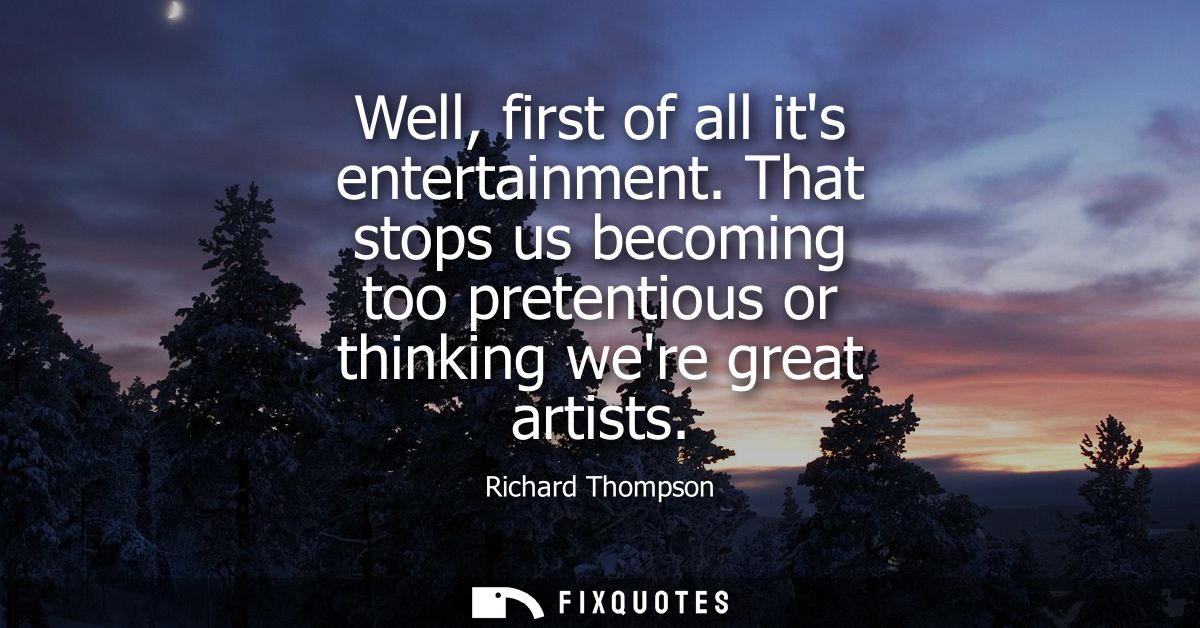 Well, first of all its entertainment. That stops us becoming too pretentious or thinking were great artists