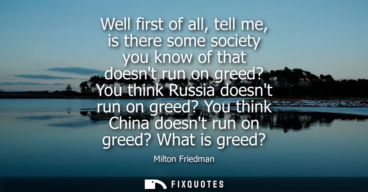 Well first of all, tell me, is there some society you know of that doesnt run on greed? You think Russia doesnt run on g
