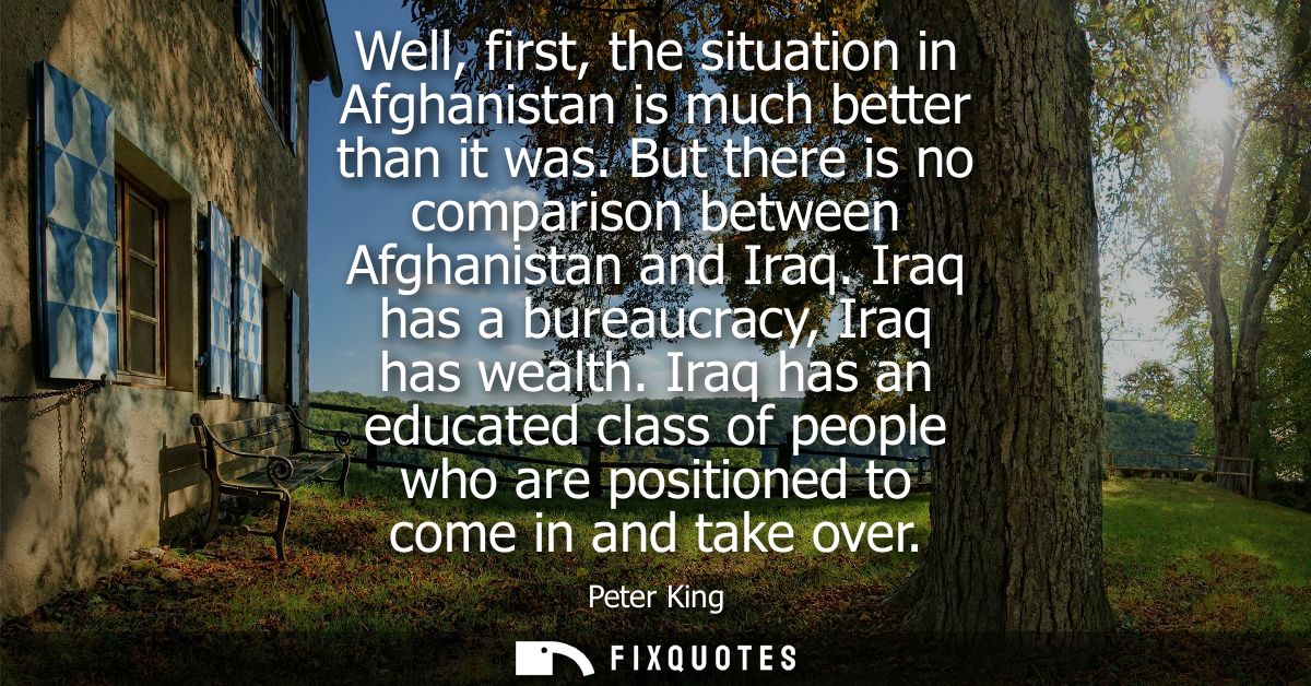 Well, first, the situation in Afghanistan is much better than it was. But there is no comparison between Afghanistan and