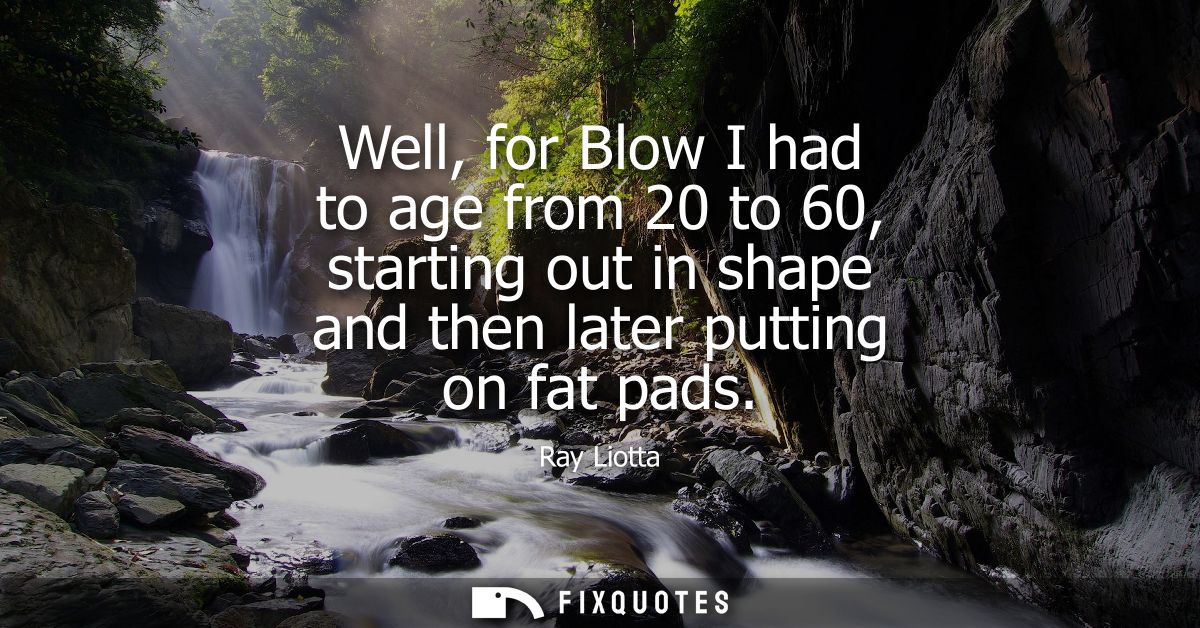 Well, for Blow I had to age from 20 to 60, starting out in shape and then later putting on fat pads