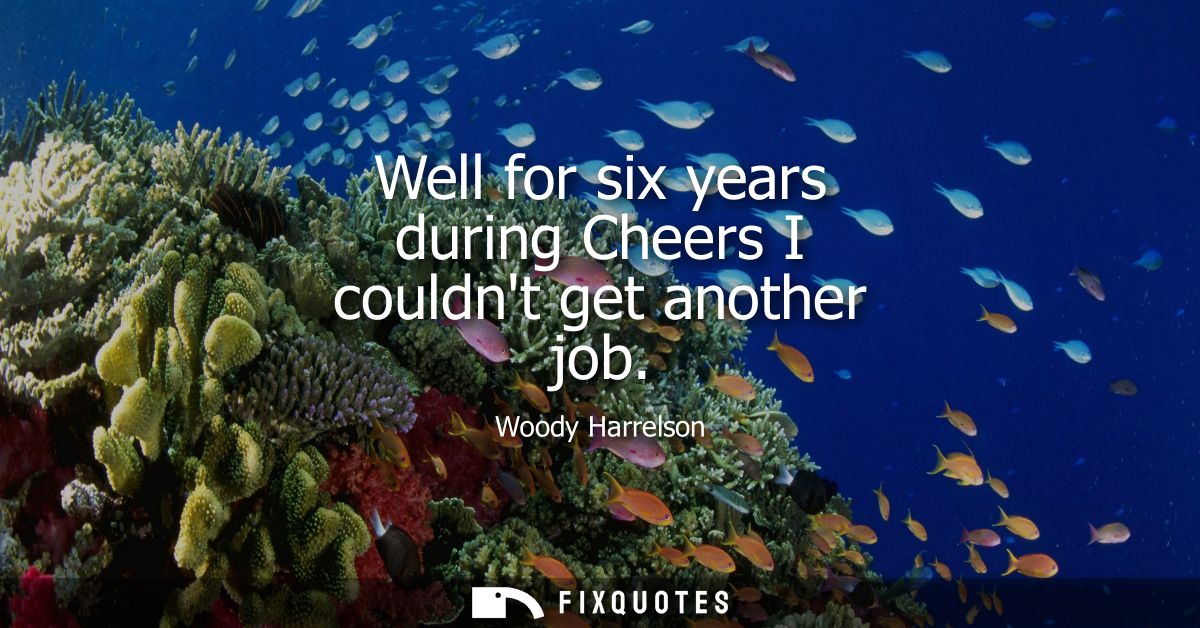 Well for six years during Cheers I couldnt get another job