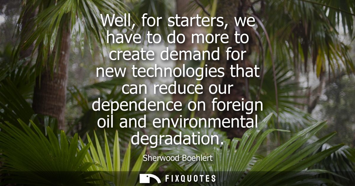 Well, for starters, we have to do more to create demand for new technologies that can reduce our dependence on foreign o