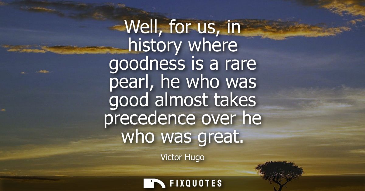 Well, for us, in history where goodness is a rare pearl, he who was good almost takes precedence over he who was great
