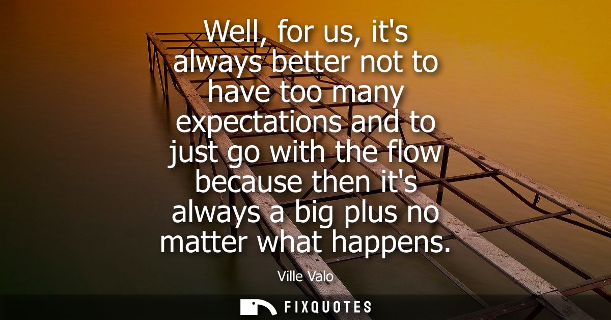 Well, for us, its always better not to have too many expectations and to just go with the flow because then its always a