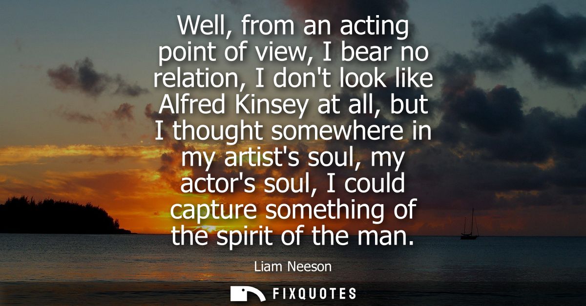 Well, from an acting point of view, I bear no relation, I dont look like Alfred Kinsey at all, but I thought somewhere i