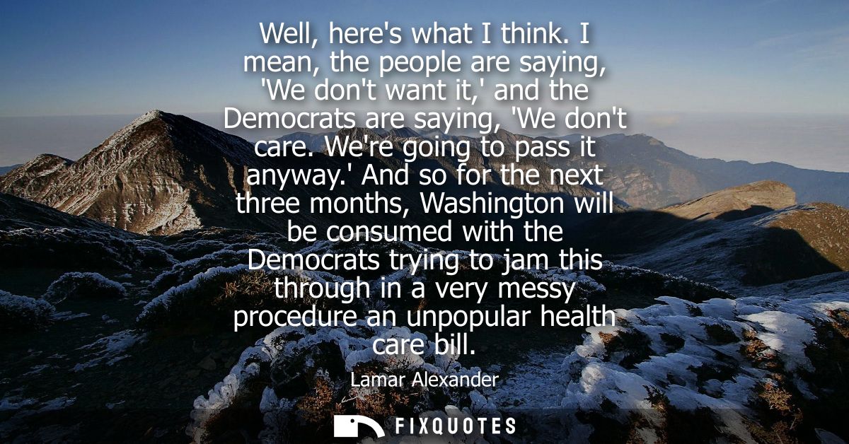 Well, heres what I think. I mean, the people are saying, We dont want it, and the Democrats are saying, We dont care. We