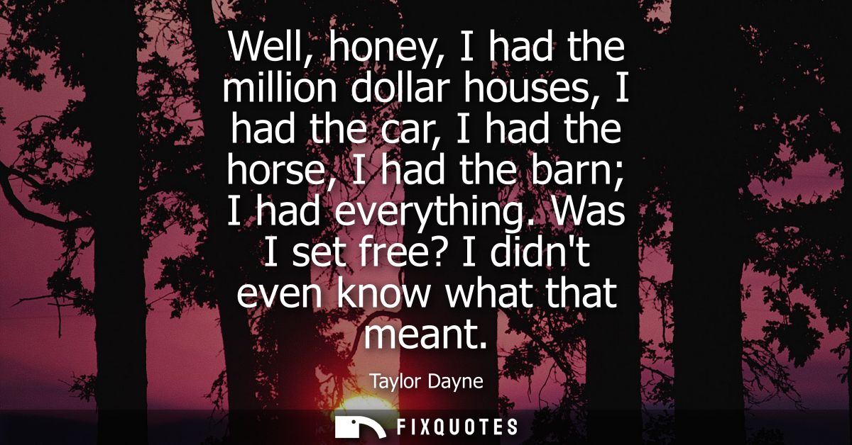 Well, honey, I had the million dollar houses, I had the car, I had the horse, I had the barn I had everything. Was I set