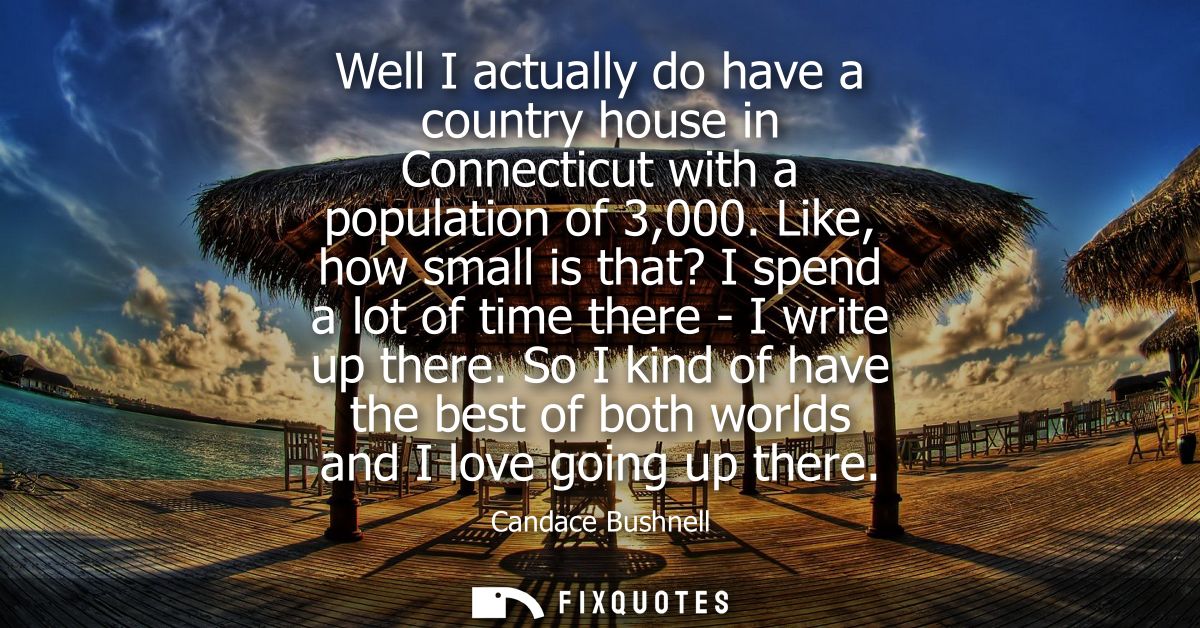 Well I actually do have a country house in Connecticut with a population of 3,000. Like, how small is that? I spend a lo