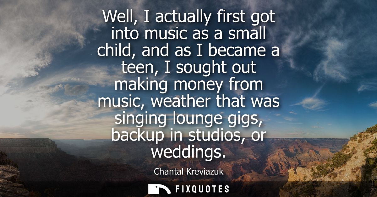 Well, I actually first got into music as a small child, and as I became a teen, I sought out making money from music, we