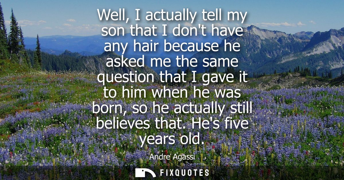 Well, I actually tell my son that I dont have any hair because he asked me the same question that I gave it to him when 