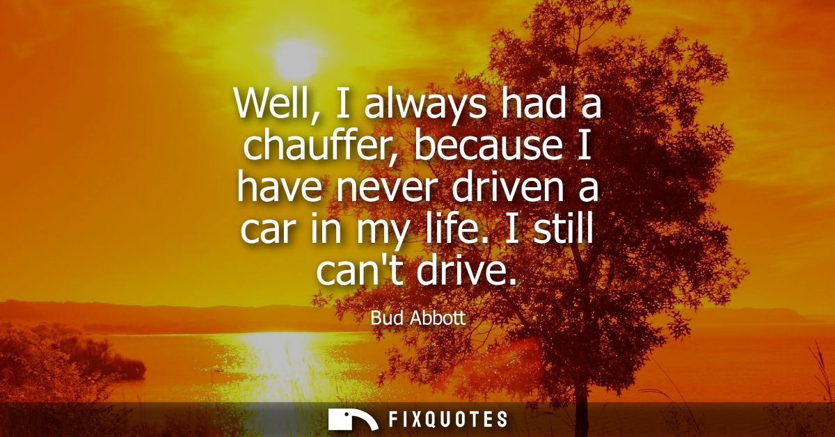 Well, I always had a chauffer, because I have never driven a car in my life. I still cant drive