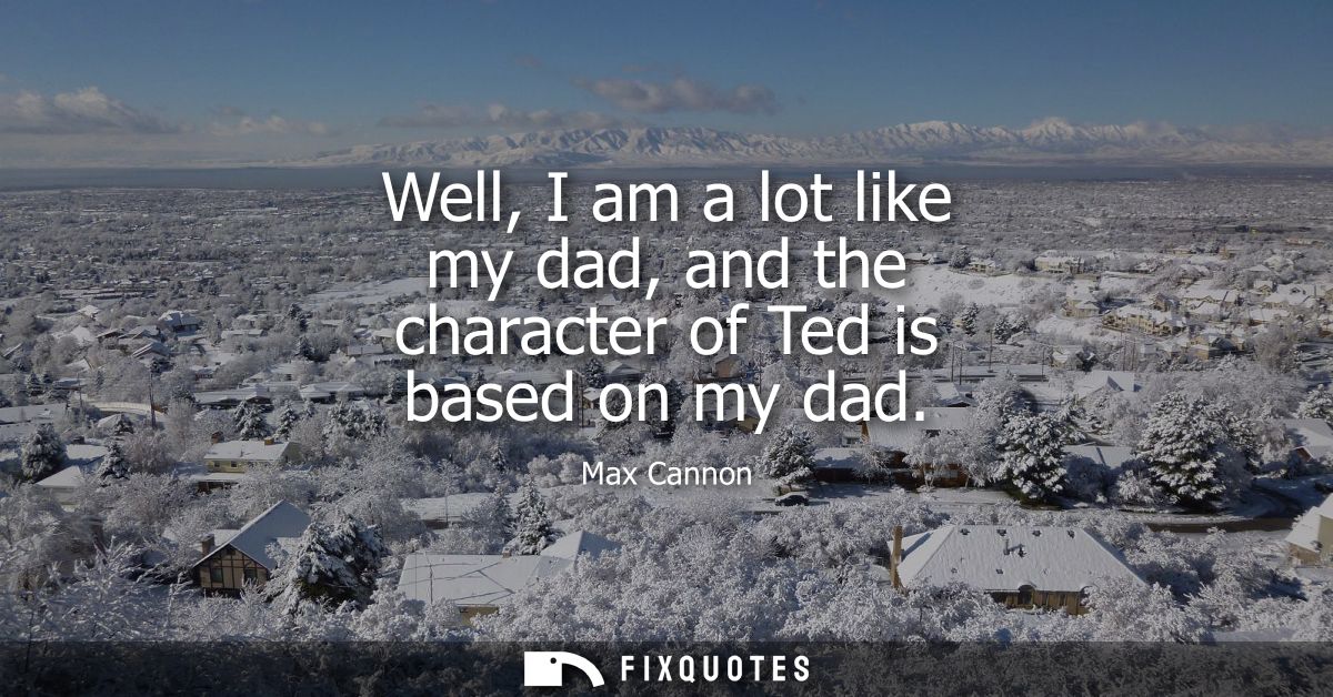 Well, I am a lot like my dad, and the character of Ted is based on my dad