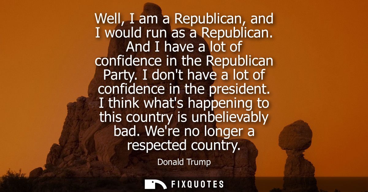 Well, I am a Republican, and I would run as a Republican. And I have a lot of confidence in the Republican Party.