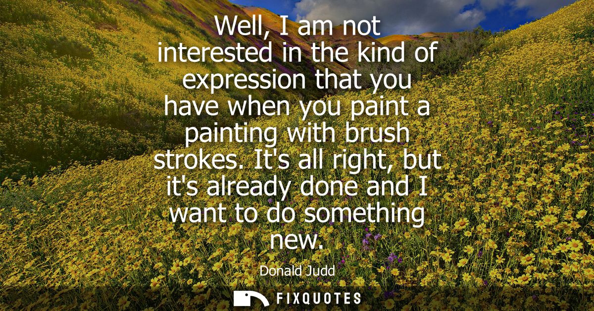 Well, I am not interested in the kind of expression that you have when you paint a painting with brush strokes.