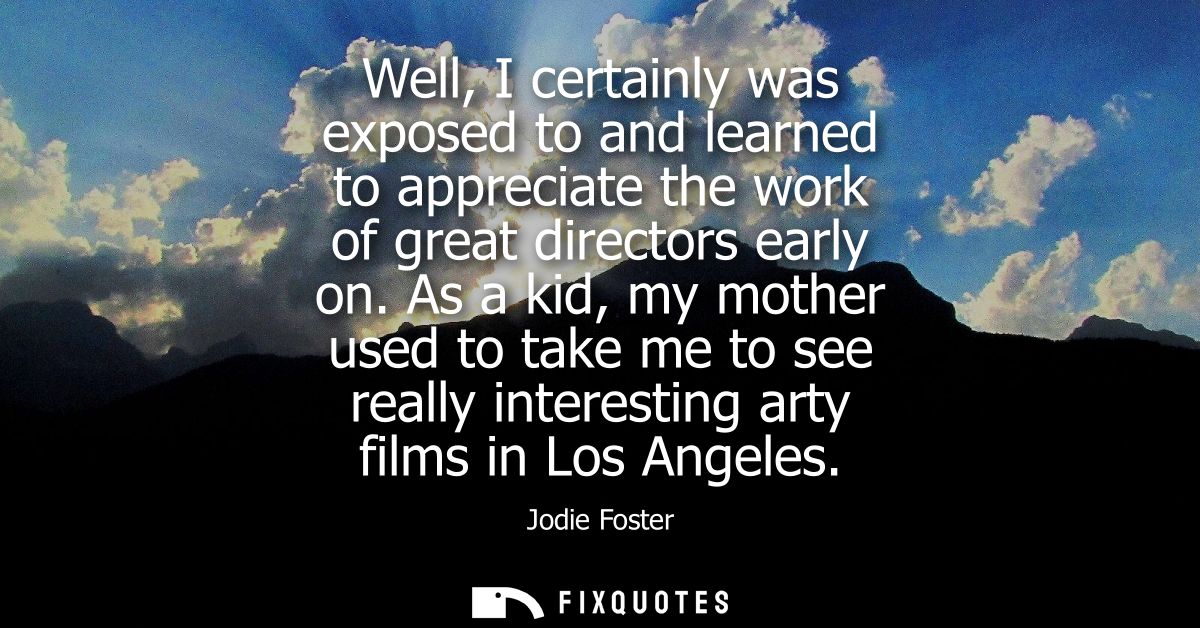 Well, I certainly was exposed to and learned to appreciate the work of great directors early on. As a kid, my mother use