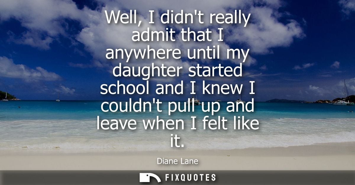 Well, I didnt really admit that I anywhere until my daughter started school and I knew I couldnt pull up and leave when 
