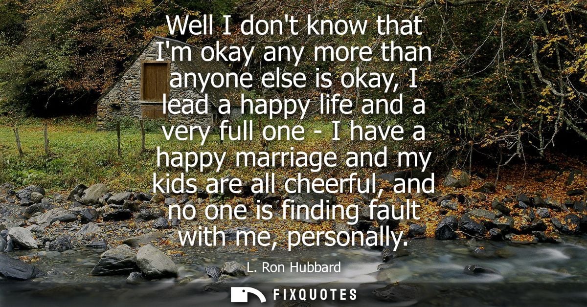 Well I dont know that Im okay any more than anyone else is okay, I lead a happy life and a very full one - I have a happ