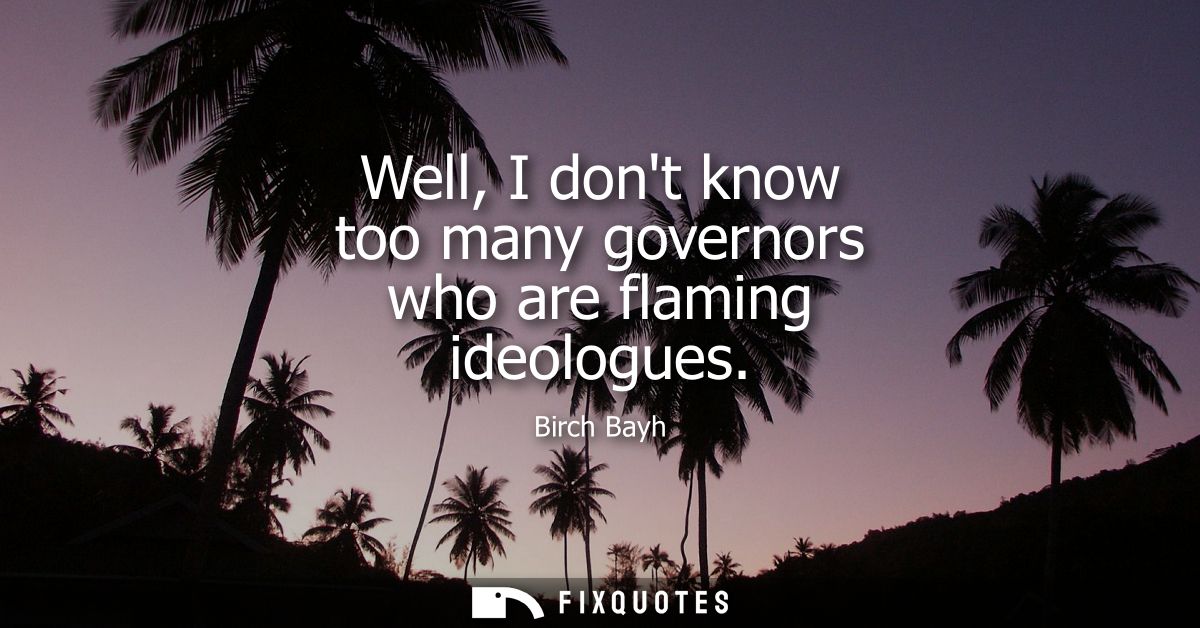 Well, I dont know too many governors who are flaming ideologues