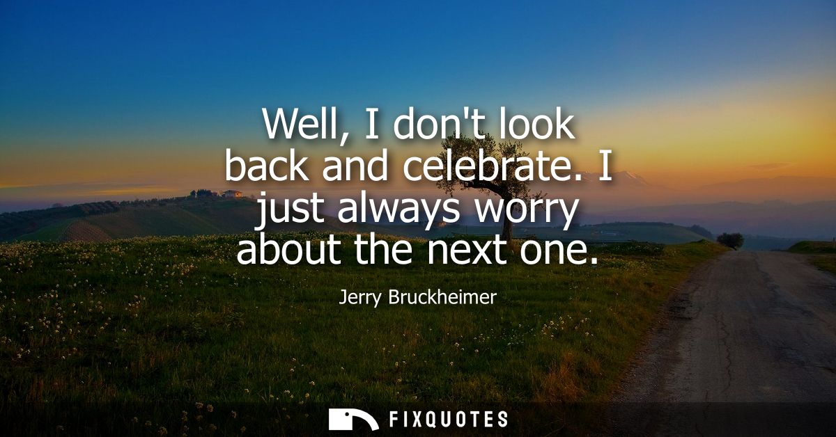 Well, I dont look back and celebrate. I just always worry about the next one