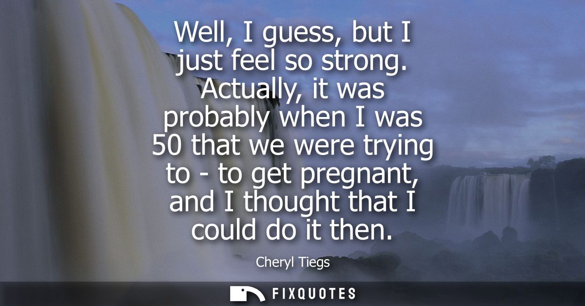 Well, I guess, but I just feel so strong. Actually, it was probably when I was 50 that we were trying to - to get pregna