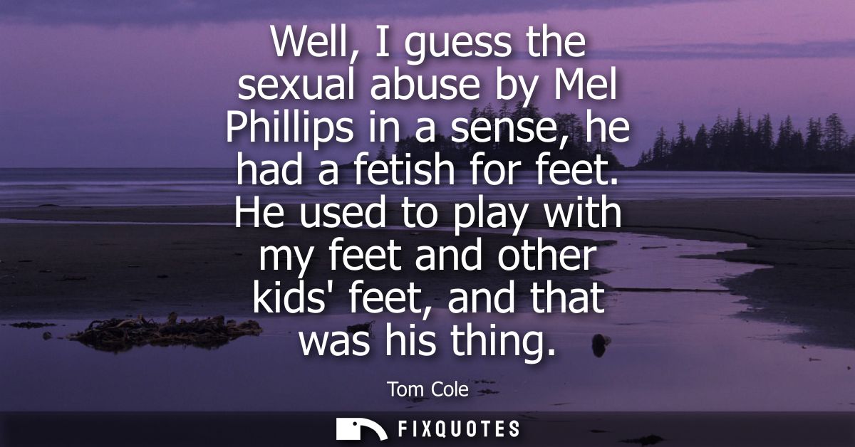 Well, I guess the sexual abuse by Mel Phillips in a sense, he had a fetish for feet. He used to play with my feet and ot
