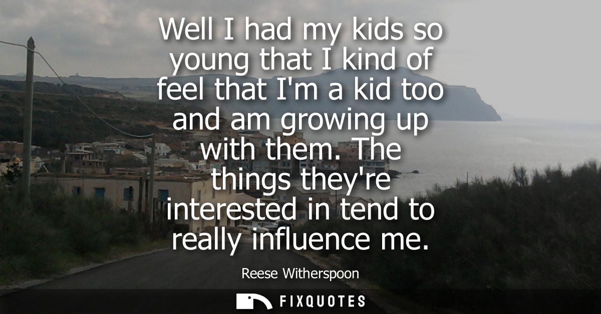 Well I had my kids so young that I kind of feel that Im a kid too and am growing up with them. The things theyre interes