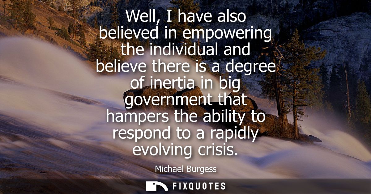Well, I have also believed in empowering the individual and believe there is a degree of inertia in big government that 