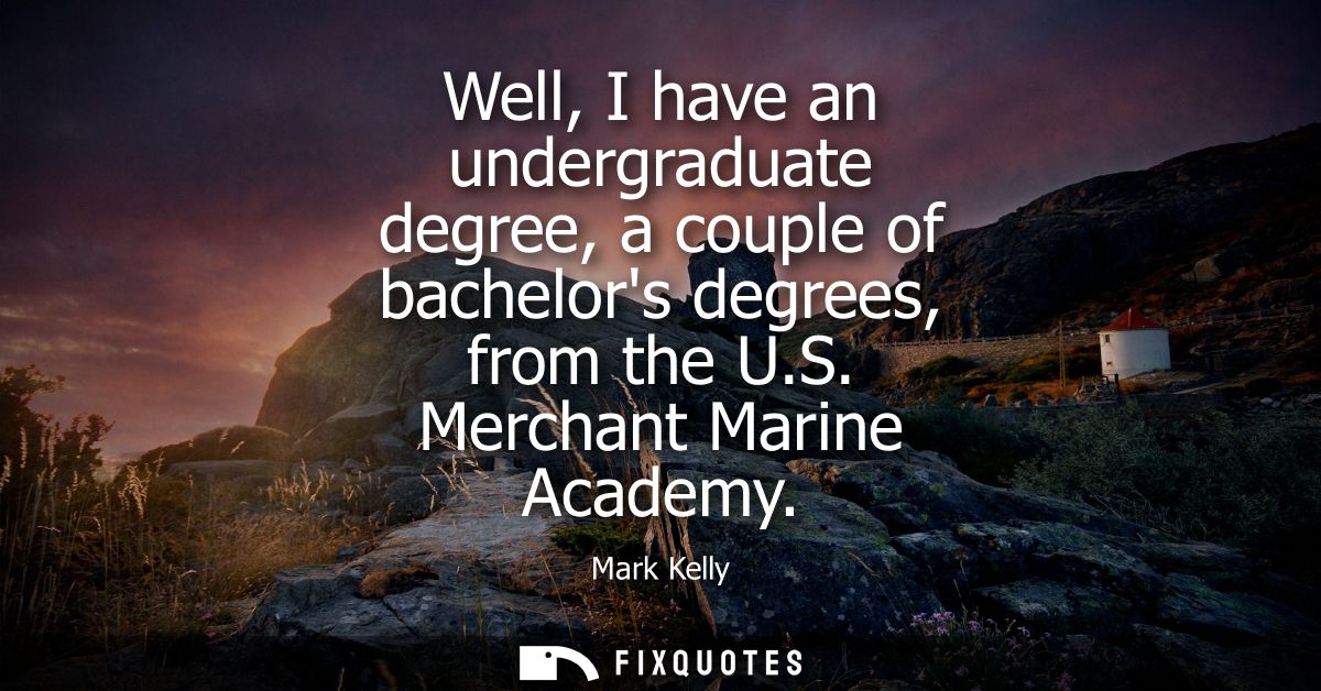 Well, I have an undergraduate degree, a couple of bachelors degrees, from the U.S. Merchant Marine Academy