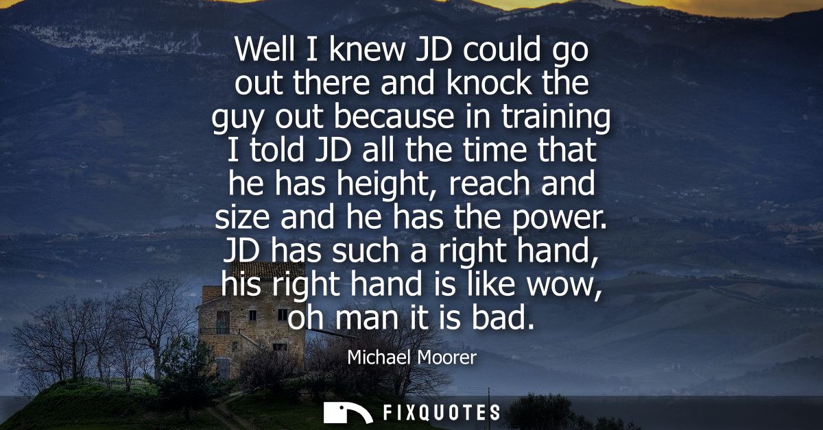 Well I knew JD could go out there and knock the guy out because in training I told JD all the time that he has height, r