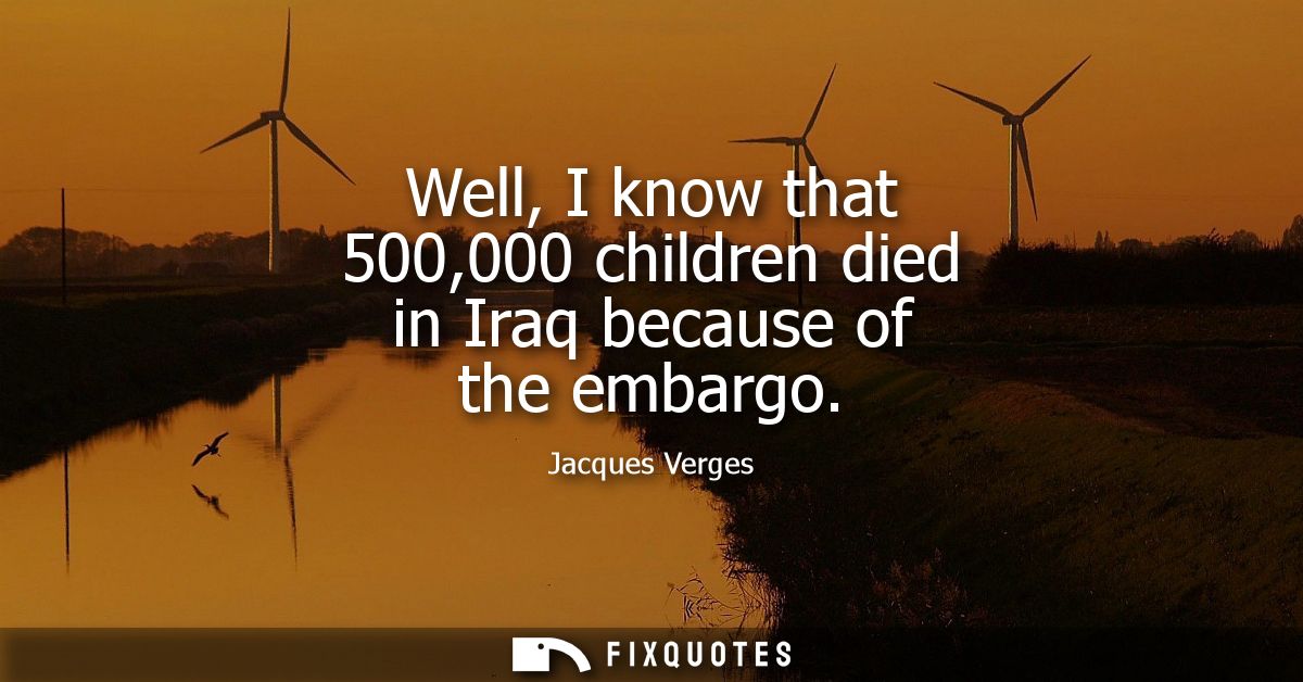 Well, I know that 500,000 children died in Iraq because of the embargo
