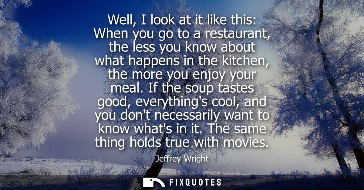 Well, I look at it like this: When you go to a restaurant, the less you know about what happens in the kitchen, the more