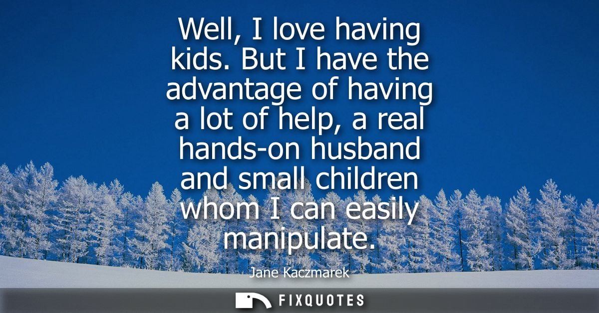 Well, I love having kids. But I have the advantage of having a lot of help, a real hands-on husband and small children w