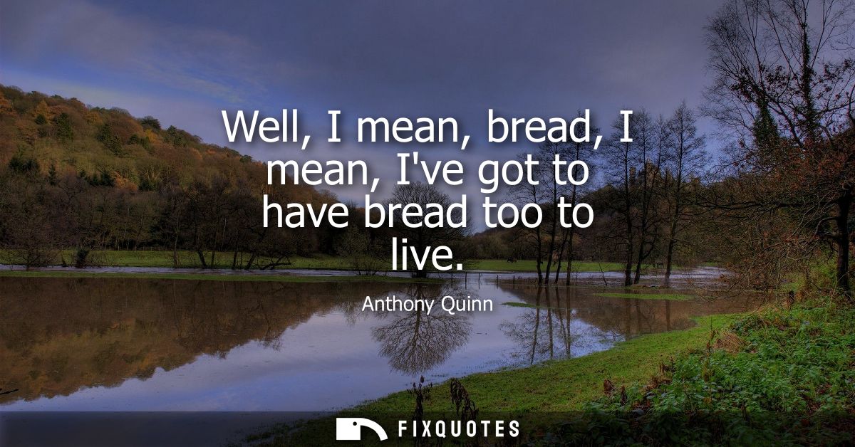 Well, I mean, bread, I mean, Ive got to have bread too to live