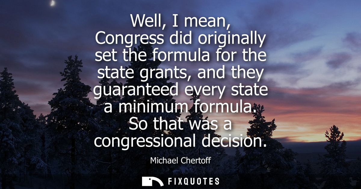 Well, I mean, Congress did originally set the formula for the state grants, and they guaranteed every state a minimum fo