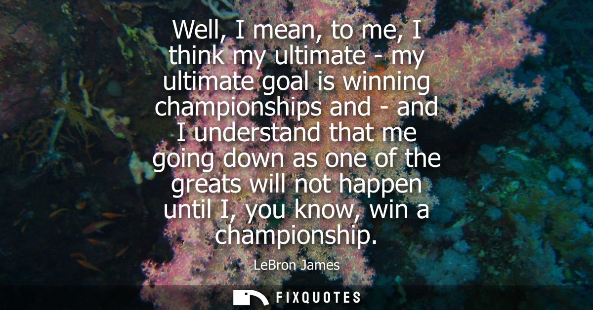 Well, I mean, to me, I think my ultimate - my ultimate goal is winning championships and - and I understand that me goin