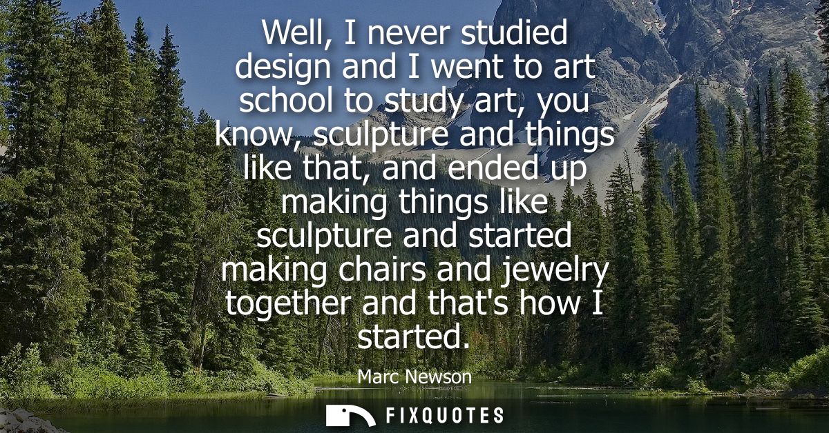 Well, I never studied design and I went to art school to study art, you know, sculpture and things like that, and ended 