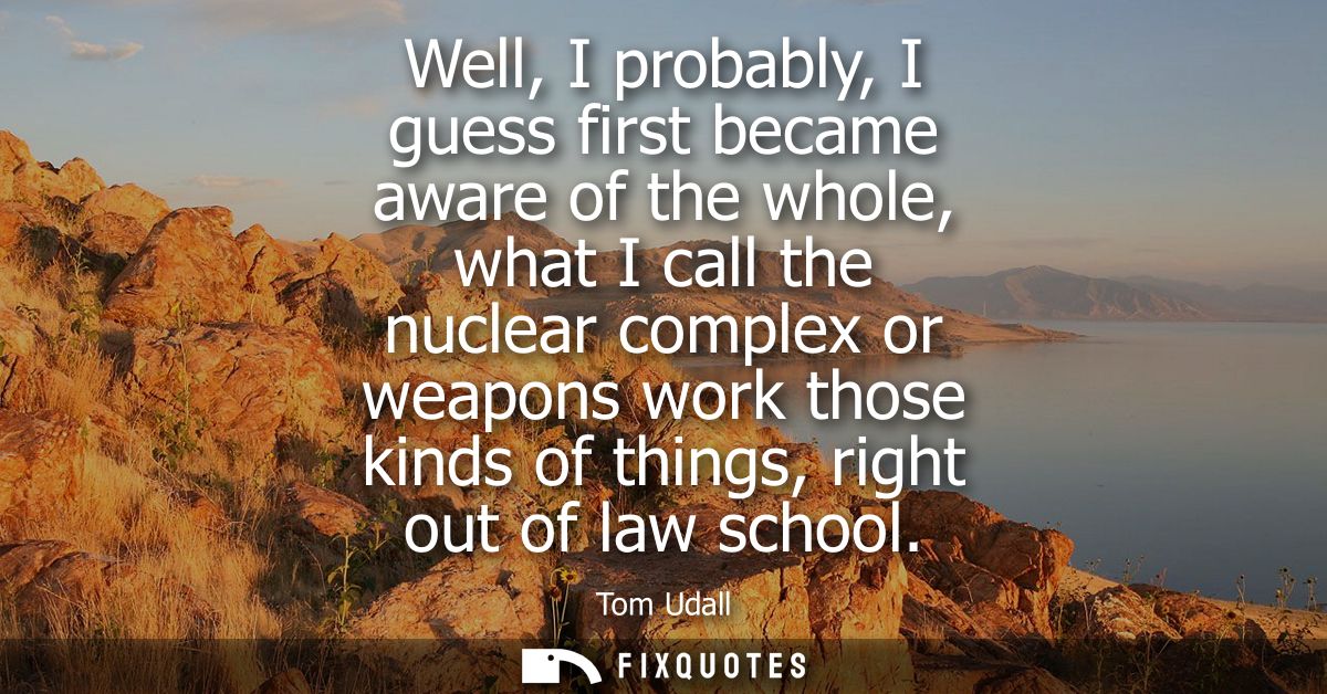 Well, I probably, I guess first became aware of the whole, what I call the nuclear complex or weapons work those kinds o