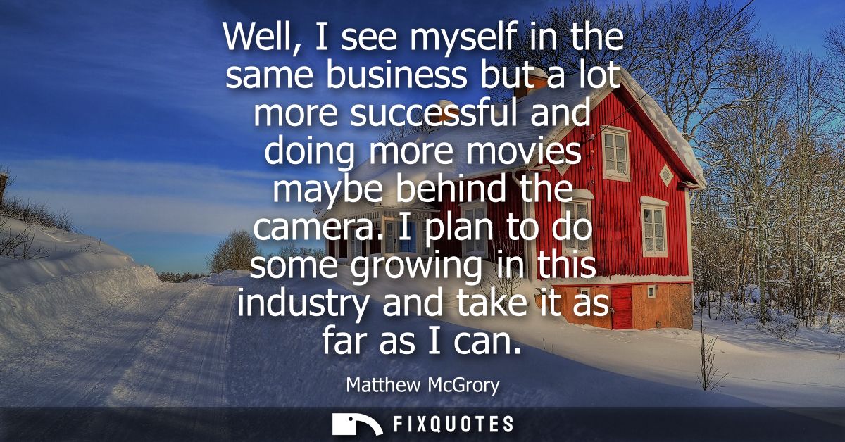 Well, I see myself in the same business but a lot more successful and doing more movies maybe behind the camera.